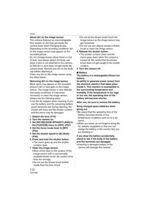 Page 112Others
112VQT0W82
About dirt on the image sensor
This camera features an interchangeable 
lens system so dirt may get inside the 
camera body when changing lenses. 
Depending on the recording conditions, dirt 
on the image sensor may appear on the 
recorded picture.
Do not change lenses where there is a lot 
of dust, and always attach the body cap 
when a lens is not attached to the camera, 
so that dirt or dust does not get inside the 
camera body. Remove any dirt on the body 
cap before attaching it....