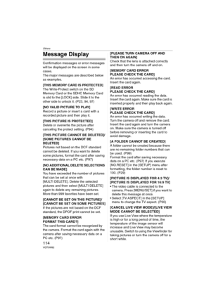 Page 114Others
114VQT0W82
Message Display
Confirmation messages or error messages 
will be displayed on the screen in some 
cases.
The major messages are described below 
as examples.
[THIS MEMORY CARD IS PROTECTED]
The Write-Protect switch on the SD 
Memory Card or the SDHC Memory Card 
is slid to the [LOCK] side. Slide it to the 
other side to unlock it. (P23, 94, 97)
[NO VALID PICTURE TO PLAY]
Record a picture or insert a card with a 
recorded picture and then play it.
[THIS PICTURE IS PROTECTED]
Delete or...