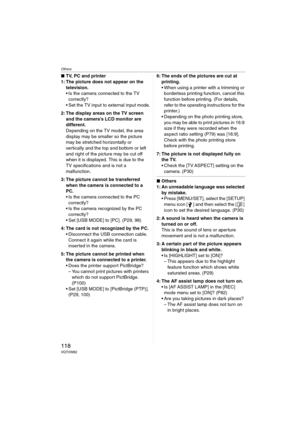 Page 118Others
118VQT0W82
∫TV, PC and printer
1: The picture does not appear on the 
television.
 Is the camera connected to the TV 
correctly?
 Set the TV input to external input mode.
2: The display areas on the TV screen 
and the camera’s LCD monitor are 
different.
Depending on the TV model, the area 
display may be smaller so the picture 
may be stretched horizontally or 
vertically and the top and bottom or left 
and right of the picture may be cut off 
when it is displayed. This is due to the 
TV...