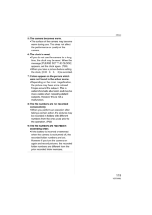 Page 119Others
119VQT0W82
5: The camera becomes warm.
 The surface of the camera may become 
warm during use. This does not affect 
the performance or quality of the 
camera.
6: The clock is reset.
 If you do not use the camera for a long 
time, the clock may be reset. When the 
message [PLEASE SET THE CLOCK] 
appears, set the clock again. (P26)
 When you take a picture before setting 
the clock, [0:00 0. 0. 0] is recorded.
7: Colors appear on the picture which 
were not found in the actual scene. 
...