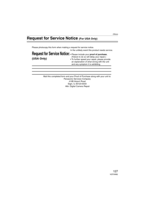 Page 127Others
127VQT0W82
Request for Service Notice (For USA Only)
Mail this completed form and your Proof of Purchase along with your unit to:  
Panasonic Services Company  
410B Airport Road  
Elgin, IL 60123-9333  
Attn: Digital Camera Repair
Request for Service Notice:
(USA Only)   
Please photocopy this form when making a request for service notice.
In the unlikely event this product needs service.
Please include your proof of purchase.  
(Failure to do so will delay your repair.)
To further speed your...