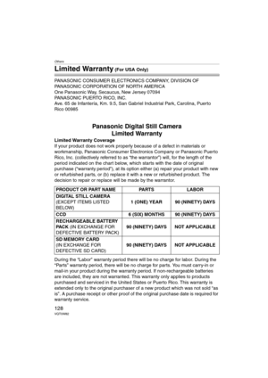 Page 128Others
128VQT0W82
Limited Warranty (For USA Only)
PANASONIC CONSUMER ELECTRONICS COMPANY, DIVISION OF 
PANASONIC CORPORATION OF NORTH AMERICA
One Panasonic Way, Secaucus, New Jersey 07094
PANASONIC PUERTO RICO, INC.
Ave. 65 de Infantería, Km. 9.5, San Gabriel Industrial Park, Carolina, Puerto 
Rico 00985
Panasonic Digital Still Camera
Limited Warranty
Limited Warranty Coverage
If your product does not work properly because of a defect in materials or 
workmanship, Panasonic Consumer Electronics Company...