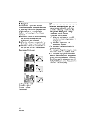 Page 52Advanced
52VQT0W82
∫Histogram
A histogram is a graph that displays 
brightness along the horizontal axis (black 
to white) and the number of pixels at each 
brightness level on the vertical axis.
It allows you to easily check a picture’s 
exposure.
1When the values are distributed evenly, 
the exposure is proper and the 
brightness is well-balanced.
2When the values are concentrated on 
the left, the picture is under exposed.
3When the values are concentrated on 
the right, the picture is over exposed....