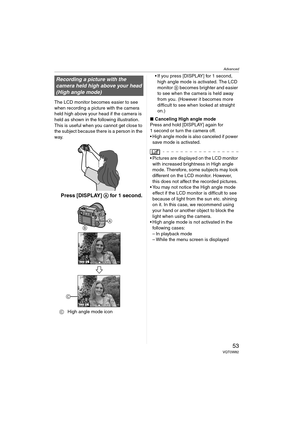 Page 53Advanced
53VQT0W82
The LCD monitor becomes easier to see 
when recording a picture with the camera 
held high above your head if the camera is 
held as shown in the following illustration.
This is useful when you cannot get close to 
the subject because there is a person in the 
way.
 Press [DISPLAY] A for 1 second.
CHigh angle mode icon If you press [DISPLAY] for 1 second, 
high angle mode is activated. The LCD 
monitor B becomes brighter and easier 
to see when the camera is held away 
from you....