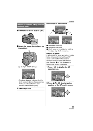 Page 55Advanced
55VQT0W82
1Set the focus mode lever to [MF].
2Rotate the focus ring to focus on 
the subject.
A: [0.29] m (0.95 feet) to [¶]
 The focus distance indicator ([0.29] m 
(0.95 feet) to [¶]) show the approximate 
“in focus” distance from the focus 
distance reference line. (P42)
3Take the picture.
∫Technique for Manual focus
1Rotate the focus ring.
2Rotate it a little more.
3Finely focus on the subject by rotating 
the focus ring slowly in reverse.
∫About MF Assist
If [MF ASSIST] is set to [4a] or...