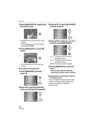 Page 56Advanced
56VQT0W82
3Press [MENU/SET] to magnify the 
MF assist screen.
 Rotate the focus ring to focus on the 
subject.
 The enlarged area can be moved by 
pressing 3/4/2/1.
4Press [MENU/SET] to close MF 
assist.
 The screen returns to the previous 
screen.
∫Changing the magnification 
1Press [MENU/SET] and then 
press 2.
2Press 4 to select the [SETUP] 
menu icon [ ] and then press 1.
3Press 3/4 to select [MF ASSIST] 
and then press 1.
4Press 3/4 to select [4a] or [10a] 
and then press [MENU/SET]....