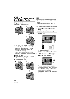 Page 58Advanced
58VQT0W82
Taking Pictures using 
the Built-in Flash
∫Open the flash
Press the [ OPEN] button A.
 If you press the [ OPEN] button lightly, 
the flash will open to the bounce flash 
position B. If you press the [ OPEN] 
button fully, the flash will open to the 
normal flash position C.
 Use the flash in the normal flash position 
when taking pictures with the flash normally.
∫Close the flash
1: Press the flash down until it locks into 
the bounce flash position.
2: Close the flash firmly.
 This...