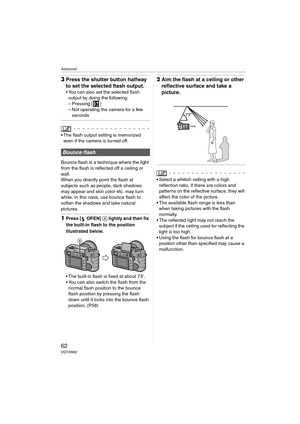 Page 62Advanced
62VQT0W82
3Press the shutter button halfway 
to set the selected flash output.
 You can also set the selected flash 
output by doing the following:
– Pressing [ ]
– Not operating the camera for a few 
seconds
 The flash output setting is memorized 
even if the camera is turned off.
Bounce flash is a technique where the light 
from the flash is reflected off a ceiling or 
wall.
When you directly point the flash at 
subjects such as people, dark shadows 
may appear and skin color etc. may turn...