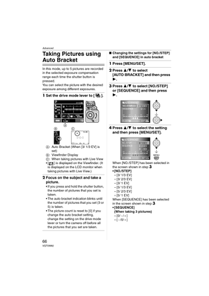 Page 66Advanced
66VQT0W82
Taking Pictures using 
Auto Bracket
In this mode, up to 5 pictures are recorded 
in the selected exposure compensation 
range each time the shutter button is 
pressed.
You can select the picture with the desired 
exposure among different exposures.
1Set the drive mode lever to [ ].
A: Auto Bracket (When [3/ 1/3 EV] is 
set)
B: Viewfinder Display
C: When taking pictures with Live View
 [ ] is displayed on the Viewfinder. (It 
is displayed on the LCD monitor when 
taking pictures with...