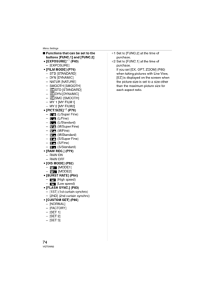 Page 74Menu Settings
74VQT0W82
∫Functions that can be set to the 
buttons [FUNC.1] and [FUNC.2]
 [EXPOSURE]
¢1 (P40)
– [EXPOSURE]
 [FILM MODE] (P76)
– STD [STANDARD]
– DYN [DYNAMIC]
– NATUR [NATURE]
– SMOOTH [SMOOTH]
– STD [STANDARD]
– DYN [DYNAMIC]
– SMO [SMOOTH]
– MY1 [MYFILM1]
– MY2 [MYFILM2]
 [PICT.SIZE]
¢2 (P78)
–  (L/Super Fine)
–  (L/Fine)
–  (L/Standard)
–  (M/Super Fine)
–  (M/Fine)
–  (M/Standard)
–  (S/Super Fine)
–  (S/Fine)
–  (S/Standard)
 [RAW REC.] (P79)
–RAW ON
–RAW OFF
 [OIS MODE] (P82)
–...