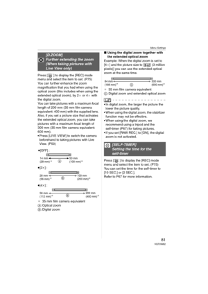 Page 81Menu Settings
81VQT0W82
Press [ ] to display the [REC] mode 
menu and select the item to set. (P75)
You can further enhance the zoom 
magnification that you had when using the 
optical zoom (this includes when using the 
extended optical zoom), by 2a or 4a with 
the digital zoom.
You can take pictures with a maximum focal 
length of 200 mm (35 mm film camera 
equivalent: 400 mm) with the supplied lens. 
Also, if you set a picture size that activates 
the extended optical zoom, you can take 
pictures with...