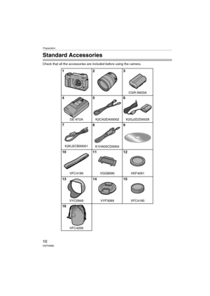 Page 10Preparation
10VQT0W82
Preparation
Standard Accessories
Check that all the accessories are included before using the camera.
1
7 4
10
13
162
8 5
11
143
9 6
12
15
VGQ8990
VFC4206VYF3089 VYC0949K2GJ2DZ00028 DE-972A
VFC4189
VFC4185
K1HA05CD0004
VKF4091
K2CA2EA00002
CGR-S603A
K2KJ2CB00001 