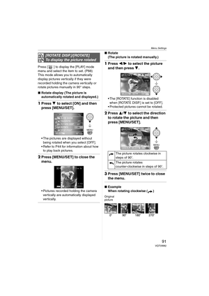 Page 91Menu Settings
91VQT0W82
Press [ ] to display the [PLAY] mode 
menu and select the item to set. (P88)
This mode allows you to automatically 
display pictures vertically if they were 
recorded holding the camera vertically or 
rotate pictures manually in 90° steps.
∫Rotate display (The picture is 
automatically rotated and displayed.)
1Press 4 to select [ON] and then 
press [MENU/SET].
 The pictures are displayed without 
being rotated when you select [OFF].
 Refer to P44 for information about how 
to...