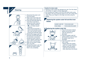 Page 6
6
English
Caution	for	turbo	modeShaving in turbo mode may damage your skin. Turn the shaver off and then on again to cancel turbo mode.Do not place your fingers on the OFF/ON switch while using the shaver. This may cause the shaver to turn off or enter turbo mode. Place your fingers on the finger rest while using the shaver.
•
•
 
Replacing	the	system	outer	foil	and	the	inner	
blades
system outer foilonce every year
inner bladeonce every two years
Replacing	the	system	outer	foil1. Press the foil frame...