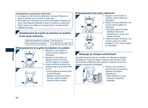 Page 20
0
Français

Avertissement concernant le mode turboLe rasage en mode turbo pourrait blesser votre peau. Éteignez le rasoir et rallumez-le pour annuler le mode turbo.Ne touchez pas l’interrupteur de marche/arrêt pendant l’utilisa\
tion du rasoir. Cela risquerait d’éteindre le rasoir ou d’activer le mode tur\
bo. Placez toujours vos doigts sur le support prévu à cet effet pendant l’utilisation du rasoir.
•
•
 
Remplacement de la grille de protection du système 
et des lames intérieures
grille de...