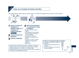 Page 25
5Español
Carga con el recargador de limpieza automáticaCarga
Frote cuidadosamente las gotas de agua que puedan quedar en o alrededor \
del recargador para que quede seco antes de cargarlo.
2
3
11Instale el cartucho de 
detergente y el 
depósito de agua en el 
recargador de 
limpieza automática. 
Página 27
22Inserte el enchufe del 
dispositivo.
33Enchufe el adaptador.
44Retire la tapa protectora 
y, a continuación, instale 
la afeitadora.Apague la afeitadora antes de instalarla.Compruebe que la...