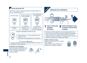 Page 26
6
Español

Acerca del panel LCD
El panel LCD muestra la capacidad restante de la batería desde 0% a 100%, en incrementos de 10%.
Durante la carga Cuando la carga se haya completado
10 minutos después de completarse la carga
Los indicadores se iluminan.
Los indicadores parpadean una vez por segundo.
Los indicadores parpadean una vez por cada 2 segundos.
Cuando la capacidad de la batería es baja
Puede afeitarse 1 o 2 veces después de que aparezca “10%”. (Esto puede variar dependiendo de la...