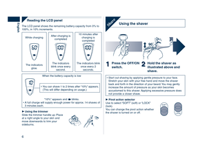 Page 6
6
English
Reading	the	LCD	panel
The LCD panel shows the remaining battery capacity from 0% to 100%, in 10% increments.
While charging After charging is completed
10 minutes after charging is completed
The indicators glow.
The indicators blink once every second.
The indicators blink once every  
seconds.
When the battery capacity is low
You can shave 1 to   times after “10%” appears. (This will differ depending on usage.)•
“10%” appears and  blinks.A full charge will supply enough power for...