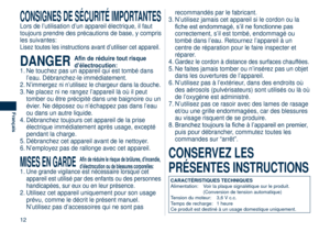 Page 12
12
Français

CONSIGNES DE SÉCURITÉ IMPORTANTES
Lors de l’utilisation d’un appareil électrique, il faut 
toujours prendre des précautions de base, y compris 
les suivantes:
Lisez toutes les instructions avant d’utiliser cet appareil.
DANGER Afin de réduire tout risque 
d’électrocution:1. Ne touchez pas un appareil qui est tombé dans 
l’eau. Débranchez-le immédiatement.
2. 
N’immergez ni n’utilisez le chargeur dans la douche.
3.  Ne placez ni ne rangez l’appareil là où il peut 
tomber ou être précipité...