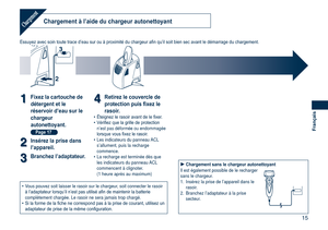 Page 15
15
Français
Chargement à l’aide du chargeur autonettoyantChargement
Essuyez avec soin toute trace d’eau sur ou à proximité du chargeur afin qu’il soit bien sec avant le démarrage du chargement.
2
3
11Fixez la cartouche de 
détergent et le 
réservoir d’eau sur le 
chargeur 
autonettoyant. 
Page 17
22Insérez la prise dans 
l’appareil.
33Branchez l’adaptateur.
44Retirez le couvercle de 
protection puis fixez le 
rasoir.Éteignez le rasoir avant de le fixer.Vérifiez que la grille de protection n’est pas...