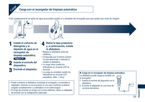 Page 25
25Español
Carga con el recargador de limpieza automáticaCarga
Frote cuidadosamente las gotas de agua que puedan quedar en o alrededor \
del recargador para que quede seco antes de cargarlo.
2
3
11Instale el cartucho de 
detergente y el 
depósito de agua en el 
recargador de 
limpieza automática. 
Página 27
22Inserte el enchufe del 
dispositivo.
33Enchufe el adaptador.
44Retire la tapa protectora 
y, a continuación, instale 
la afeitadora.Apague la afeitadora antes de instalarla.Compruebe que la lámina...