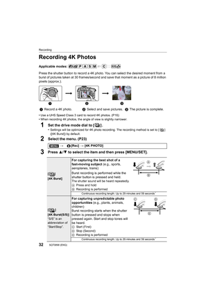 Page 32Recording
32SQT0898 (ENG) 
Recording 4K Photos
Applicable modes: 
Press the shutter button to record a 4K photo. You can select the desired moment from a 
burst of pictures taken at 30 frames/second and save that moment as a picture of 8 million 
pixels (approx.).
•
Use a UHS Speed Class 3 card to record 4K photos. (P16)
•When recording 4K photos, the angle of view is slightly narrowe r.
1Set the drive mode dial to [ ] .
•Settings will be optimized for 4K photo recording. The recording method is set to [...