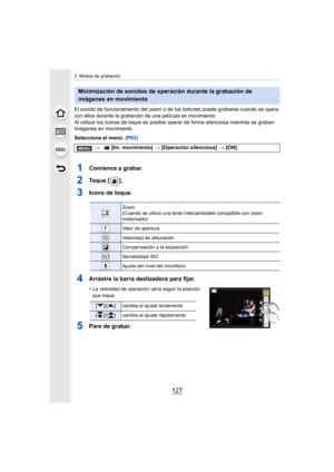 Page 127127
3. Modos de grabación
El sonido de funcionamiento del zoom o de los botones puede grabarse cuando se opera 
con ellos durante la grabación de una película en movimiento.
Al utilizar los iconos de toque es posible oper ar de forma silenciosa mientras se graban 
imágenes en movimiento.
Seleccione el menú.  (P63)
1Comience a grabar.
2To q u e  [ ] .
3Icono de toque.
4Arrastre la barra deslizadora para fijar.
•La velocidad de operación varía según la posición 
que toque.
5Pare de grabar.
Minimización de...