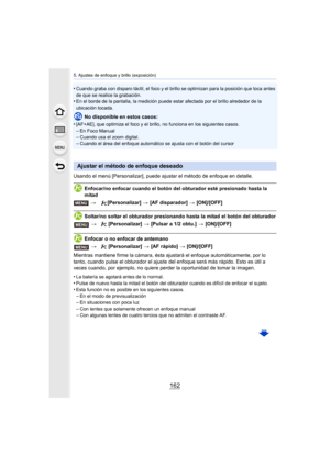 Page 1625. Ajustes de enfoque y brillo (exposición)
162
•Cuando graba con disparo táctil, el foco y el brillo se optimizan para la posición que toca antes 
de que se realice la grabación.
•En el borde de la pantalla, la medición puede estar afectada por el brillo alrededor de la 
ubicación tocada.
No disponible en estos casos:
•
[AF+AE], que optimiza el foco y el bril lo, no funciona en los siguientes casos.–En Foco Manual
–Cuando usa el zoom digital.–Cuando el área del enfoque automático se ajusta con el botón...