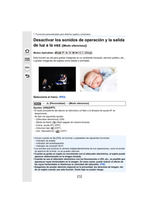 Page 2127. Funciones personalizadas para distintos sujetos y propósitos
212
Desactivar los sonidos de operación y la salida 
de luz a la vez 
([Modo silencioso])
Modos Aplicables: 
Esta función es útil para grabar imágenes en un ambiente tranquilo, servicio público, etc., 
o grabar imágenes de sujetos como bebés o animales.
Seleccione el menú. (P63)
Ajustes: [ON]/[OFF]
•El audio procedente del altavoz se silenciará y el flash y la lámpara de ayuda AF se 
desactivarán.
Se fijan los siguientes ajustes.
–[Obturador...