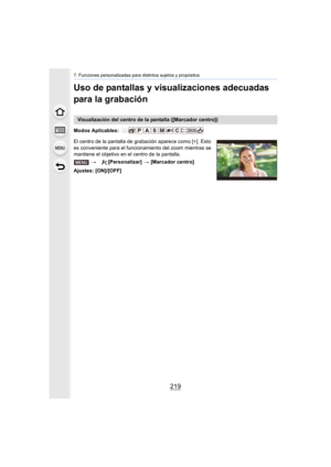 Page 219219
7. Funciones personalizadas para distintos sujetos y propósitos
Uso de pantallas y visualizaciones adecuadas 
para la grabación
Modos Aplicables: 
El centro de la pantalla de grabación aparece como [+]. Esto 
es conveniente para el funcionamiento del zoom mientras se 
mantiene el objetivo en el centro de la pantalla.
Ajustes: [ON]/[OFF]
Visualización del centro de la pantalla ([Marcador centro])> [Personalizar]  > [Marcador centro]
MENU 