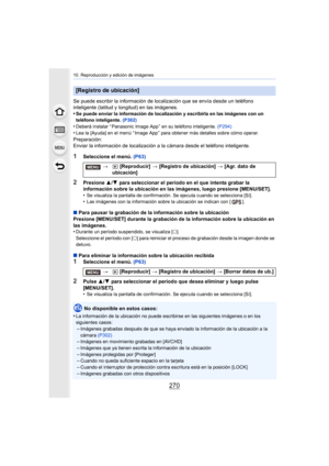 Page 27010. Reproducción y edición de imágenes
270
Se puede escribir la información de localización que se envía desde un teléfono 
inteligente (latitud y longitud) en las imágenes.
•
Se puede enviar la información de localización y escribirla en las imágenes con un 
teléfono inteligente. (P302)
•Deberá instalar “ Panasonic Image App ” en su teléfono inteligente.  (P294)
•Lea la [Ayuda] en el menú “ Image App ” para obtener más detalles sobre cómo operar.
Preparación:
Enviar la información de localización a la...