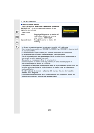 Page 293293
11. Uso de la función Wi-Fi
∫Descripción del método
Cuando se describe  “seleccione [Seleccionar un destino 
del histórico]” , etc. en un paso, realice alguna de las 
siguientes operaciones.
•
La cámara no se puede usar para conectar a una conexión LAN inalámbrica.
•Use un dispositivo compatible con IEEE802.11b, IEEE802.11g o IEEE802.11n al usar un punto 
de acceso inalámbrico.
•Le recomendamos que fije un cifrado para mantener la seguridad de la información.
•Se recomienda usar una batería...