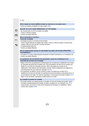 Page 373373
13. Otro
[Error tarjeta de memoria]/[Esta tarjeta de memoria no se puede usar.]
•
Utilice una tarjeta compatible con esta unidad. (P22)
[Insertar de nuevo tarjeta SD]/[Intentar con otra tarjeta]
•
Se ha producido un error al acceder a la tarjeta.
Vuelva a insertar la tarjeta.
•Inserte una tarjeta diferente.
[Error lectura/Error escritura 
Controlar la tarjeta]
•
Ha fallado la lectura o la escritura de los datos.
Quite la tarjeta después de apagar esta unidad. Vuelva a insertar la tarjeta, encienda...