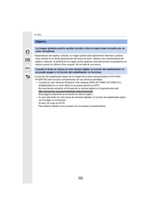 Page 39213. Otro
392
•Dependiendo del objetivo utilizado, la imagen podría esta r ligeramente retorcida o podrían 
verse colores en el borde dependiendo del factor de zoom, debido a las características del 
objetivo. Además, la periferia de la imagen podría aparecer retorcida porque la perspectiva se 
mejora cuando se utiliza el Gran angular. No se trata de una avería.
•La función del estabilizador óptico de la imagen de la lente intercambiable (H-FS1442A/
H-FS45150) sólo funciona correctamente con las cámaras...