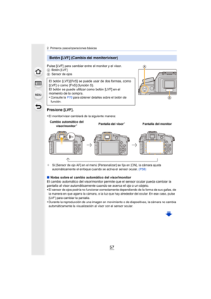 Page 5757
2. Primeros pasos/operaciones básicas
Pulse [LVF] para cambiar entre el monitor y el visor.ABotón [LVF]
B Sensor de ojos
Presione [LVF].
•El monitor/visor cambiará de la siguiente manera:
¢ Si [Sensor de ojo AF] en el menú [Personalizar] se fija en [ON], la cámara ajusta 
automáticamente el enfoque cuando se activa el sensor ocular.  (P58)
∫ Notas sobre el cambio automático del visor/monitor
El cambio automático del visor/monitor permite que el sensor ocular pueda cambiar la 
pantalla al visor...