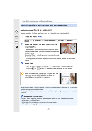 Page 101101
4. Focus, Brightness (Exposure) and Color tone Settings
Applicable modes: 
You can optimize the focus and brightness for the position you have touched.
1Select the menu. (P51)
2Touch the subject you want to optimize the 
brightness for.
•The brightness optimization position is displayed on the 
center of the AF area. The position follows the movement 
of the AF area.
•[Metering Mode] is set to [ ] , which is used exclusively 
for the Touch AE.
•Touching [Reset] returns the brightness optimization...