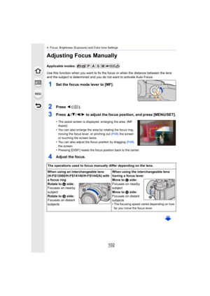 Page 1024. Focus, Brightness (Exposure) and Color tone Settings
102
Adjusting Focus Manually
Applicable modes: 
Use this function when you want to fix the focus or when the distance between the lens 
and the subject is determined and you do not want to activate A uto Focus.
1Set the focus mode lever to [MF].
2Press 2 ().
3Press 3/ 4/2/1 to adjust the focus position, and press [MENU/SET].
•The assist screen is displayed, enlarging the area. (MF 
Assist)
•You can also enlarge the area by rotating the focus ring,...