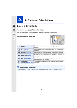 Page 114114
5.  4K Photo and Drive Settings
Select a Drive Mode
Applicable modes: 
You can change what the camera will do when you press the shutt er button.
Rotating the drive mode dial.
 
Not available in these cases:
•
The mode setting is fixed to [Single] when Scene Guide Mode is  set to [Panorama Shot].
[Single]When the shutter button is pressed, only one picture is 
recorded.
[Burst] 
(P115) Recordings are made in succession while the shutter button 
is pressed.
[4K PHOTO] 
(P118)When the shutter button is...