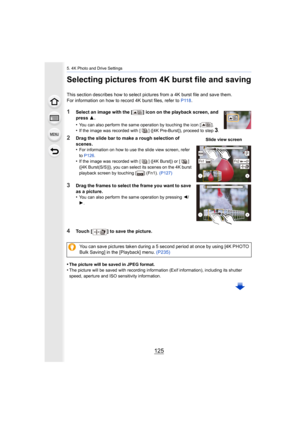 Page 125125
5. 4K Photo and Drive Settings
Selecting pictures from 4K burst file and saving
This section describes how to select pictures from a 4K burst file and save them.
For information on how to record 4K burst files, refer to  P118.
1Select an image with the [ ] icon on the playback screen, and 
press  3.
•
You can also perform the same operation by touching the icon [ ].•If the image was recorded with [ ] ([4K Pre-Burst]), proceed to  step 3.
2Drag the slide bar to make a rough selection of 
scenes.
•
For...