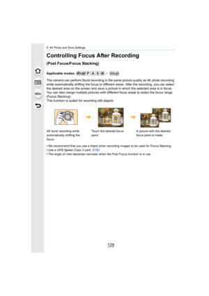 Page 129129
5. 4K Photo and Drive Settings
Controlling Focus After Recording 
(Post Focus/Focus Stacking)
Applicable modes: 
The camera can perform Burst recording in the same picture quality as 4K photo recording 
while automatically shifting the focus to different areas. After the recording, you can select 
the desired area on the screen and save a picture in which the  selected area is in focus.
You can also merge multiple pictures with different focus areas  to widen the focus range. 
(Focus Stacking)
This...