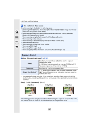Page 1425. 4K Photo and Drive Settings
142
Not available in these cases:
•
Bracket recording is disab led in the following cases.–[Glistening Water]/[Glittering Illuminations]/[Handheld Night S hot]/[Soft Image of a Flower]/
[Panorama Shot] (Scene Guide Mode)
–[Rough Monochrome]/[Silky Monochrome]/[Miniature Effect]/[Soft  Focus]/[Star Filter]/
[Sunshine] (Creative Control Mode)
–When recording using the flash (except for White Balance Bracke t)
–When recording motion pictures–When recording in Burst Mode (only...