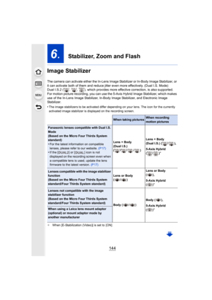 Page 144144
6.  Stabilizer, Zoom and Flash
Image Stabilizer
The camera can activate either  the In-Lens Image Stabilizer or  In-Body Image Stabilizer, or 
it can activate both of them and reduce jitter even more effect ively. (Dual I.S. Mode)
Dual I.S.2 ( ,  ,  ), which provides more effective correction, is  also supported.
For motion picture recording, you can use the 5-Axis Hybrid Ima ge Stabilizer, which makes 
use of the In-Lens Image Stabiliz er, In-Body Image Stabilizer, and Electronic Image 
Stabilizer....