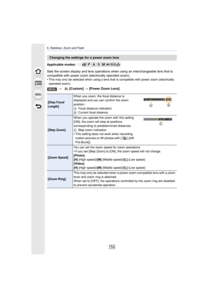 Page 1526. Stabilizer, Zoom and Flash
152
Applicable modes: 
Sets the screen display and lens operations when using an interchangeable lens that is 
compatible with power zoom (electrically operated zoom).
•
This may only be selected when using a lens that is compatible with power zoom (electrically 
operated zoom).
Changing the settings for a power zoom lens
>  [Custom]  > [Power Zoom Lens]
[Disp Focal 
Length] When you zoom, the focal distance is 
displayed and you can confirm the zoom 
position.
A
Focal...