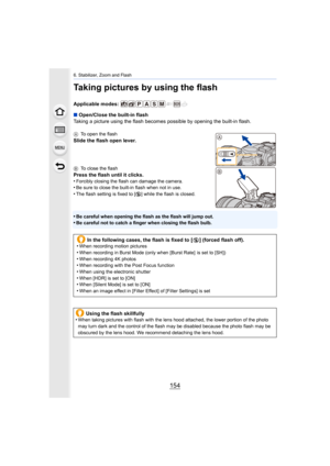 Page 1546. Stabilizer, Zoom and Flash
154
Taking pictures by using the flash
Applicable modes: 
∫Open/Close the built-in flash
Taking a picture using the flas h becomes possible by opening th e built-in flash.
ATo open the flash
Slide the flash open lever.
BTo close the flash
Press the flash until it clicks.
•Forcibly closing the flash can damage the camera.•Be sure to close the built-in flash when not in use.•The flash setting is fixed to [ Œ] while the flash is closed.
•Be careful when opening the flash as the...
