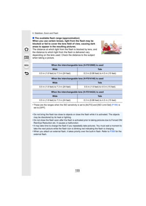 Page 155155
6. Stabilizer, Zoom and Flash
∫The available flash range (approximation)
When you use certain lenses, light from the flash may be 
blocked or fail to cover the lens field of view, causing dark 
areas to appear in the resulting pictures.
The distance at which light from the flash is blocked by lens,  and 
the distance to which light from the flash is delivered vary 
depending on the lens used. Check the distance to the subject 
when taking a picture.
•
These are the ranges when the ISO sensitivity is...