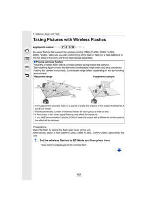 Page 161161
6. Stabilizer, Zoom and Flash
Taking Pictures with Wireless Flashes
Applicable modes: 
By using flashes that support the wireless control (DMW-FL200L, DMW-FL360L, 
DMW-FL580L: optional), you can control firing of the built-in f lash (or a flash attached to 
the hot shoe of this unit) and three flash groups separately.
Preparations:
Open the flash by sliding the flash open lever of this unit.
Alternatively, attach a flash (DMW-FL200L, DMW-FL360L, DMW-FL58 0L: optional) to this 
unit.
1Set the wireless...