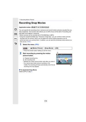 Page 1747. Recording Motion Pictures
174
Recording Snap Movies
Applicable modes: 
You can specify the recording time in advance and record motion pictures casually like you 
take snapshots. The function also allows you to shift a focus at the start of recording and 
add fade in/out effects in advance.
•
Motion pictures will be recorded with [FHD/20M/30p] in [MP4].•Using the smartphone/tablet app “ Panasonic Image App ”, you can  combine motion pictures 
recorded with the camera. Music can be added and various...