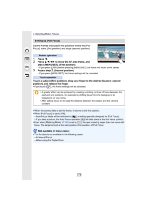 Page 1767. Recording Motion Pictures
176
Set the frames that specify the positions where the [Pull 
Focus] starts (first position) and stops (second position).
1Press 2.2Press 3/4/2/1 to move the AF area frame, and 
press [MENU/SET]. (First position)
•
If you press [DISP.] before pressing [MENU/SET], the frame will  return to the center.
3Repeat step 2. (Second position)
•If you press [MENU/SET], the frame settings will be canceled.
Touch a subject (first position), drag your finger to the desir ed location...
