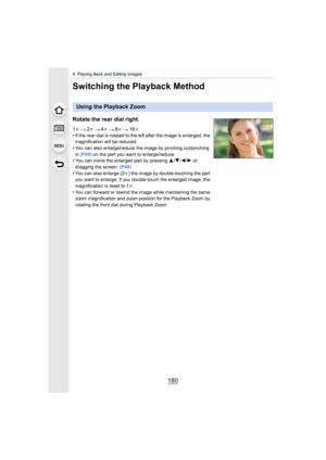 Page 1808. Playing Back and Editing Images
180
Switching the Playback Method
Using the Playback Zoom
Rotate the rear dial right.
1 k 2k 4k 8k 16k
•If the rear dial is rotated to the left after the image is enla rged, the 
magnification will be reduced.
•You can also enlarge/reduce the image by pinching out/pinching 
in  (P48)  on the part you want to enlarge/reduce.
•You can move the enlarged part by pressing  3/4 /2/ 1 or 
dragging the screen.  (P48)
•You can also enlarge (2k ) the image by double-touching the...
