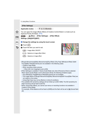 Page 1889. Using Menu Functions
188
Applicable modes: 
You can apply the image effects (filters) of Creative Control Mode in a mode such as 
Aperture-Priority AE Mode.  (P79)
Settings: [ON]/[OFF]/[SET]
∫ Change the settings by using the touch screen
1 Touch [ ].
2 Touch the item you want to set.
•
[Rough Monochrome]/[Silky Monochrome]/[Toy Effect]¢/[Toy Pop]¢/[Miniature Effect]¢/[Soft 
Focus]/[Star Filter]/[Sunshine] are not available in the follow ing cases.
–Creative Video Mode
–When recording motion pictures...